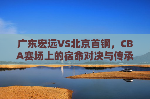 广东宏远VS北京首钢，CBA赛场上的宿命对决与传承，广东宏远VS北京首钢，CBA宿命对决与传承