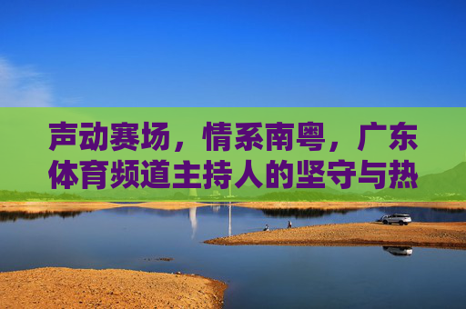 声动赛场,情系南粤,广东体育频道主持人的坚守与热爱,声动赛场情系南粤,广东体育频道主持人的坚守与热爱