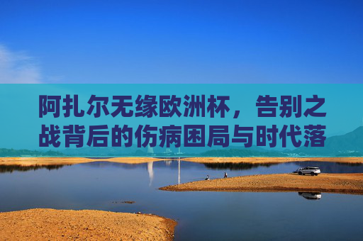 阿扎尔无缘欧洲杯,告别之战背后的伤病困局与时代落幕,阿扎尔告别之战,伤病困局与时代落幕