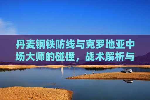 丹麦钢铁防线与克罗地亚中场大师的碰撞,战术解析与胜负关键,丹麦钢铁防线VS克罗地亚中场大师,战术碰撞与胜负关键