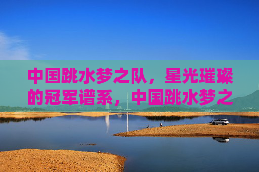 中国跳水梦之队,星光璀璨的冠军谱系,中国跳水梦之队,星光璀璨的冠军谱系