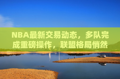NBA最新交易动态，多队完成重磅操作，联盟格局悄然生变，NBA最新交易，多队重磅操作，联盟格局悄然生变