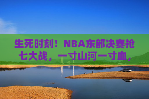 生死时刻！NBA东部决赛抢七大战，一寸山河一寸血，胜者为王，生死时刻！NBA东部决赛抢七，一寸山河一寸血，胜者为王