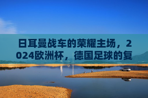 日耳曼战车的荣耀主场，2024欧洲杯，德国足球的复兴与梦想，日耳曼战车荣耀主场，2024欧洲杯复兴与梦想