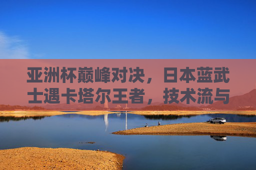 亚洲杯巅峰对决,日本蓝武士遇卡塔尔王者,技术流与身体流的宿命碰撞,亚洲杯巅峰对决,日本蓝武士战卡塔尔王者,技术流与身体流宿命碰撞