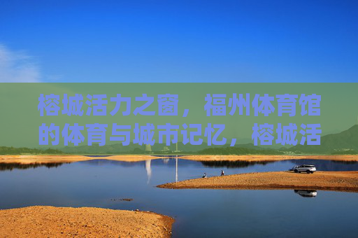榕城活力之窗，福州体育馆的体育与城市记忆，榕城活力之窗，福州体育馆的体育与城市记忆