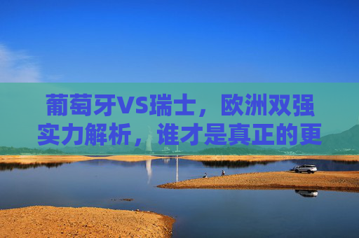 葡萄牙VS瑞士，欧洲双强实力解析，谁才是真正的更胜一筹？葡萄牙VS瑞士，欧洲双强实力对决，谁更胜一筹？