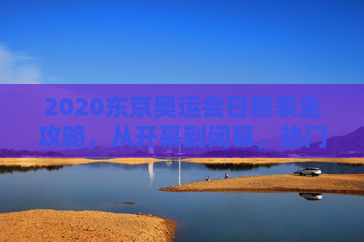 2020东京奥运会日程表全攻略,从开幕到闭幕,热门赛事与观赛指南,2020东京奥运会全攻略,全程日程、热门赛事与观赛指南