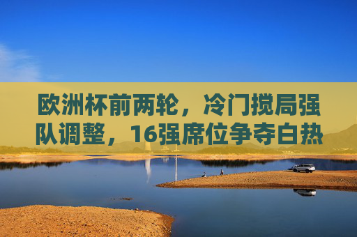 欧洲杯前两轮,冷门搅局强队调整,16强席位争夺白热化,欧洲杯前两轮,冷门搅局强队调整,16强席位争夺白热化