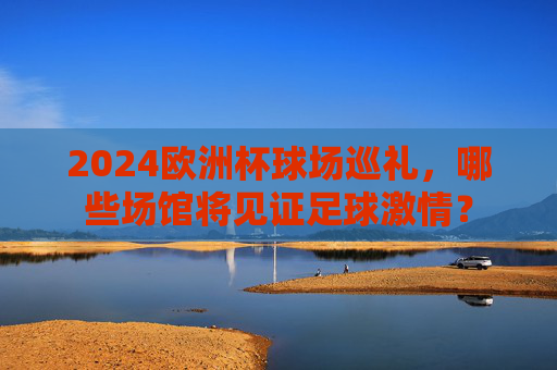 2024欧洲杯球场巡礼,哪些场馆将见证足球激情?