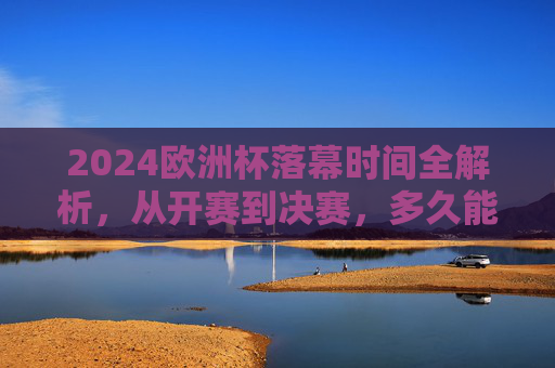 2024欧洲杯落幕时间全解析,从开赛到决赛,多久能等来冠军?2024欧洲杯,从开赛到决赛,多久等来冠军?