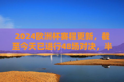 2024欧洲杯赛程更新，截至今天已进行48场对决，半决赛即将上演，2024欧洲杯赛程更新，48场对决战罢，半决赛即将上演