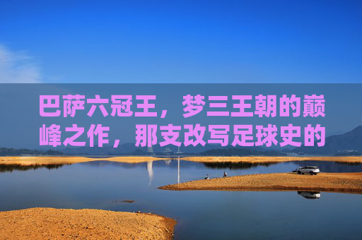 巴萨六冠王,梦三王朝的巅峰之作,那支改写足球史的首发十一人,巴萨六冠王,梦三王朝改写足球史的首发十一人