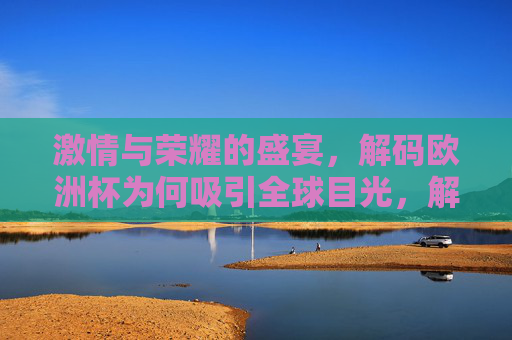 激情与荣耀的盛宴，解码欧洲杯为何吸引全球目光，解码欧洲杯，激情荣耀的全球盛宴