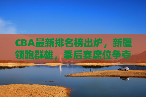 CBA最新排名榜出炉，新疆领跑群雄，季后赛席位争夺白热化，CBA最新排名，新疆领跑，季后赛席位争夺白热化