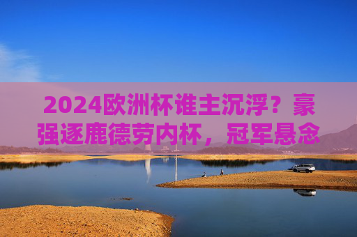 2024欧洲杯谁主沉浮？豪强逐鹿德劳内杯，冠军悬念今夜揭晓，2024欧洲杯德劳内杯尘埃落定 豪强争冠谁主沉浮