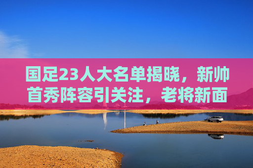 国足23人大名单揭晓，新帅首秀阵容引关注，老将新面孔谁能扛起重任？国足新帅首秀23人名单，老将新面孔谁扛起重任？