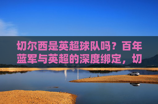 切尔西是英超球队吗?百年蓝军与英超的深度绑定,切尔西,百年蓝军与英超的深度绑定
