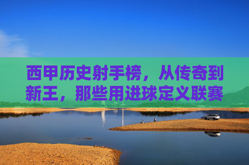 西甲历史射手榜,从传奇到新王,那些用进球定义联赛的超级射手,西甲射手榜,从传奇到新王,用进球定义联赛的超级射手