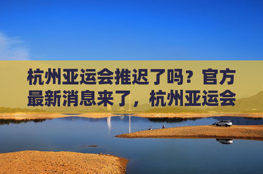 杭州亚运会推迟了吗？官方最新消息来了，杭州亚运会推迟？官方最新消息来了