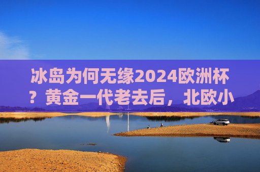 冰岛为何无缘2024欧洲杯?黄金一代老去后,北欧小国的足球困境,冰岛无缘2024欧洲杯,黄金一代老去,北欧小国足球困境