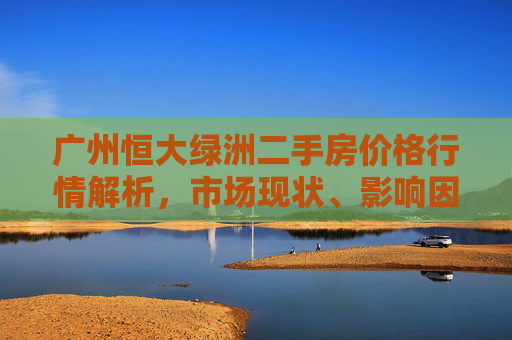 广州恒大绿洲二手房价格行情解析,市场现状、影响因素及未来展望,广州恒大绿洲二手房价格行情,现状、影响因素与未来展望