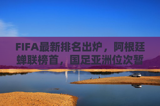FIFA最新排名出炉，阿根廷蝉联榜首，国足亚洲位次暂稳，FIFA最新排名，阿根廷蝉联榜首，国足亚洲位次暂稳