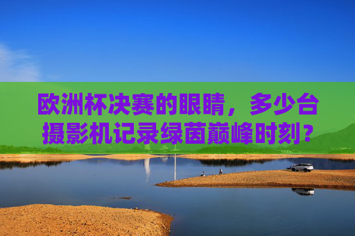 欧洲杯决赛的眼睛,多少台摄影机记录绿茵巅峰时刻?欧洲杯决赛,多少台摄影机记录绿茵巅峰?
