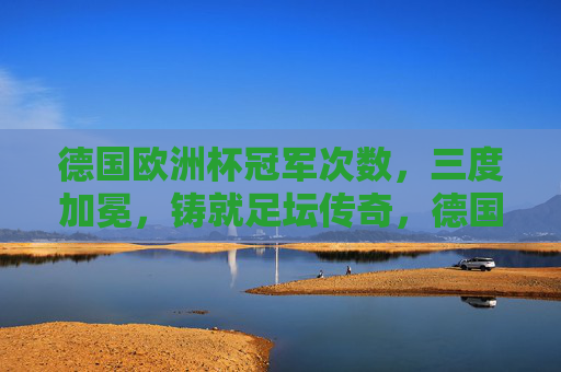 德国欧洲杯冠军次数,三度加冕,铸就足坛传奇,德国三度加冕欧洲杯,铸就足坛传奇