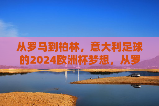 从罗马到柏林,意大利足球的2024欧洲杯梦想,从罗马到柏林,意大利的2024欧洲杯梦