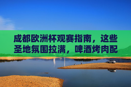 成都欧洲杯观赛指南,这些圣地氛围拉满,啤酒烤肉配球赛,爽翻一夏!成都欧洲杯观赛圣地,啤酒烤肉配球赛,氛围拉满爽翻一夏!