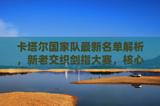 卡塔尔国家队最新名单解析，新老交织剑指大赛，核心球员领衔出征，卡塔尔国家队最新名单解析，新老交织剑指大赛，核心球员领衔出征