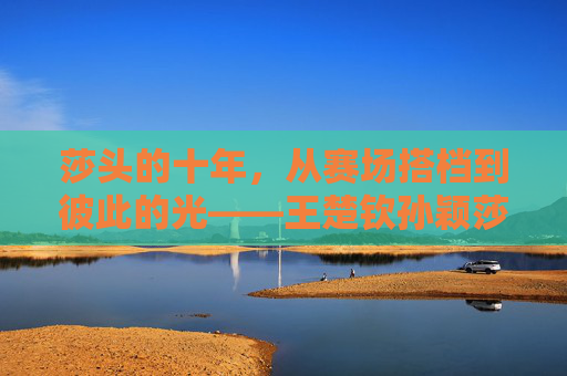 莎头的十年，从赛场搭档到彼此的光——王楚钦孙颖莎关系的时间线与温度，莎头十年，从搭档到彼此的光