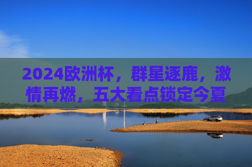 2024欧洲杯,群星逐鹿,激情再燃,五大看点锁定今夏足坛!2024欧洲杯,群星逐鹿,五大看点燃情今夏