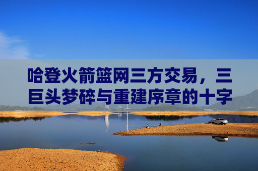 哈登火箭篮网三方交易,三巨头梦碎与重建序章的十字路口,哈登三方交易,三巨头梦碎与重建十字路口