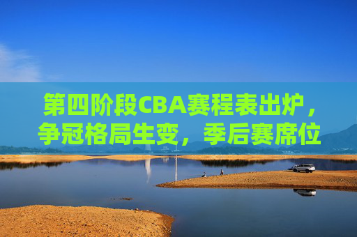 第四阶段CBA赛程表出炉，争冠格局生变，季后赛席位之争进入白热化，第四阶段CBA赛程出炉，争冠格局生变，季后赛席位战白热化