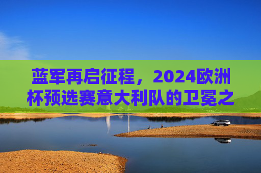 蓝军再启征程,2024欧洲杯预选赛意大利队的卫冕之路与蜕变,蓝军2024欧洲杯预选赛,卫冕之路与蜕变