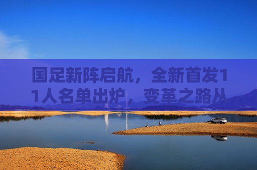 国足新阵启航，全新首发11人名单出炉，变革之路从这里开始？国足新阵首发名单亮相，变革之路启航