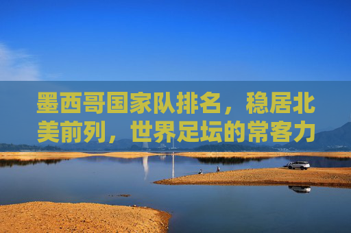 墨西哥国家队排名,稳居北美前列,世界足坛的常客力量,墨西哥国家队,北美前列,世界足坛常客力量