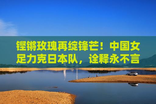 铿锵玫瑰再绽锋芒!中国女足力克日本队,诠释永不言弃的体育精神,铿锵玫瑰再绽锋芒,力克日本诠释永不言弃