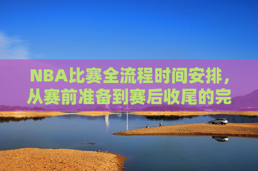 NBA比赛全流程时间安排，从赛前准备到赛后收尾的完整解析，NBA比赛全流程时间安排，赛前准备至赛后收尾完整解析
