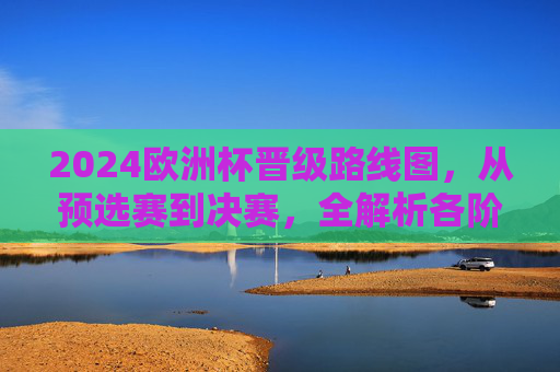 2024欧洲杯晋级路线图，从预选赛到决赛，全解析各阶段晋级规则与关键节点，2024欧洲杯晋级路线图全解析，预选赛到决赛规则与关键节点