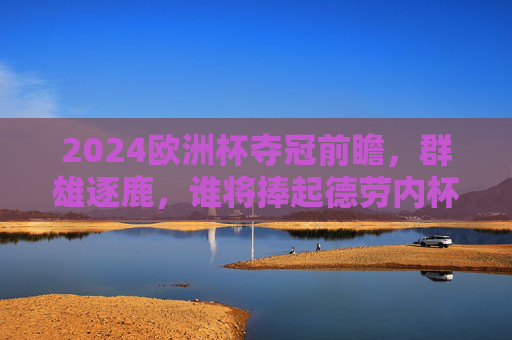 2024欧洲杯夺冠前瞻，群雄逐鹿，谁将捧起德劳内杯？2024欧洲杯前瞻，群雄逐鹿，谁将捧起德劳内杯？