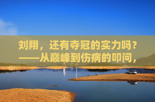 刘翔,还有夺冠的实力吗?——从巅峰到伤病的叩问,从巅峰到伤病,刘翔还有夺冠的实力吗?