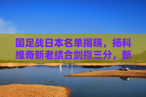 国足战日本名单揭晓，扬科维奇新老结合剑指三分，新人能否成奇兵？国足战日本名单揭晓，扬科维奇新老结合剑指三分，新人能否成奇兵？