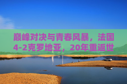 巅峰对决与青春风暴,法国4-2克罗地亚,20年重返世界之巅,巅峰对决,法国4-2克罗地亚,20年重返世界之巅