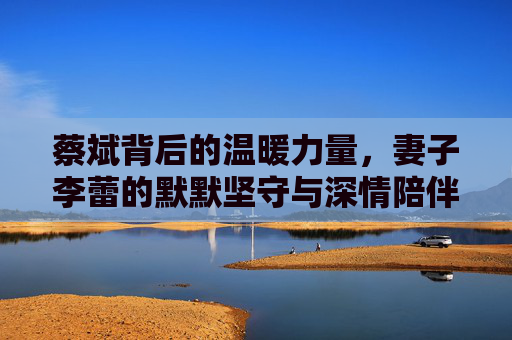蔡斌背后的温暖力量,妻子李蕾的默默坚守与深情陪伴,蔡斌的温暖力量,妻子李蕾的默默坚守与深情陪伴