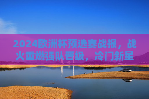 2024欧洲杯预选赛战报，战火重燃强队晋级，冷门新星闪耀欧洲赛场，2024欧洲杯预选赛，强队晋级，冷门新星闪耀