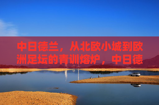 中日德兰,从北欧小城到欧洲足坛的青训熔炉,中日德兰,北欧小城铸就欧洲青训熔炉