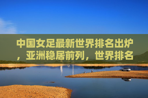 中国女足最新世界排名出炉,亚洲稳居前列,世界排名第15位,中国女足最新世界排名出炉,亚洲稳居前列,世界第15位